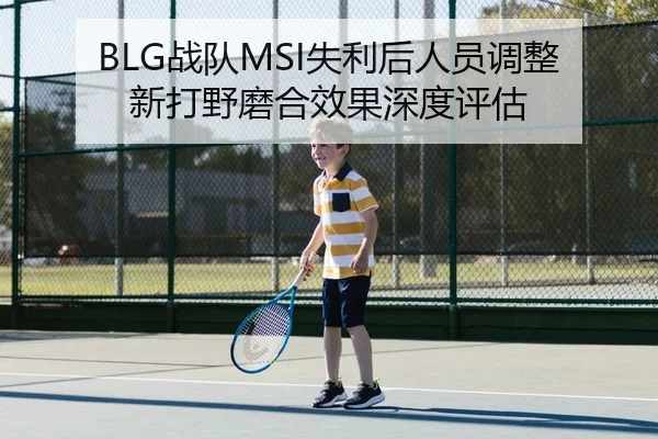 BLG战队MSI失利后人员调整 新打野磨合效果深度评估